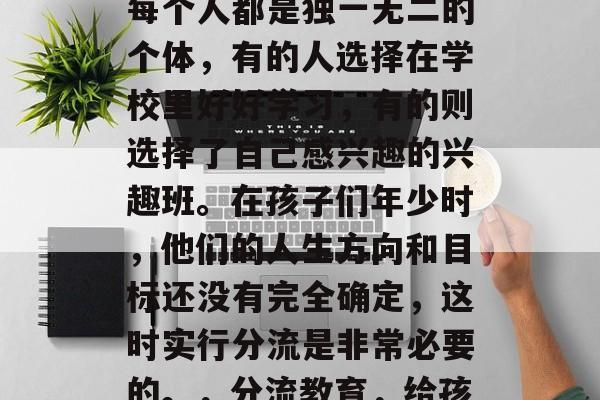 在孩子的成长过程中,每个人都是独一无二的个体,有的人选择在学校里好好学习,有的则选择了自己感兴趣的兴趣班。在孩子们年少时,他们的人生方向和目标还没有完全确定,这时实行分流是非常必要的。,分流教育,给孩子定清晰人生方向 在孩子的成长过程中,每个人都是独一无二的个体,有的人选择在学校里好好学习,有的则选择了自己感兴趣的兴趣班。在孩子们年少时,他们的人生方向和目标还没有完全确定,这时实行分流是非常必要的。,分流教育,给孩子定清晰人生方向