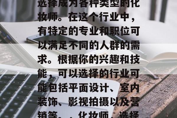 化妆师毕业后，你可以选择成为各种类型的化妆师。在这个行业中，有特定的专业和职位可以满足不同的人群的需求。根据你的兴趣和技能，可以选择的行业可能包括平面设计、室内装饰、影视拍摄以及营销等。，化妆师，选择你的专业和岗位