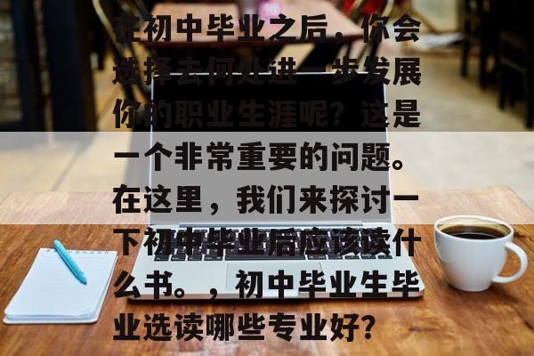 在初中毕业之后,你会选择去何处进一步发展你的职业生涯呢?这是一个非常重要的问题。在这里,我们来探讨一下初中毕业后应该读什么书。,初中毕业生毕业选读哪些专业好? 在初中毕业之后,你会选择去何处进一步发展你的职业生涯呢?这是一个非常重要的问题。在这里,我们来探讨一下初中毕业后应该读什么书。,初中毕业生毕业选读哪些专业好?