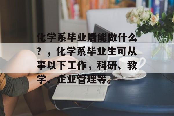化学系毕业后能做什么?,化学系毕业生可从事以下工作,科研、教学、企业管理等。 化学系毕业后能做什么?,化学系毕业生可从事以下工作,科研、教学、企业管理等。
