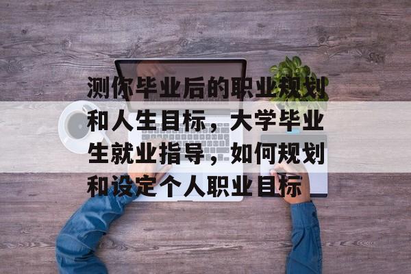 测你毕业后的职业规划和人生目标，大学毕业生就业指导，如何规划和设定个人职业目标