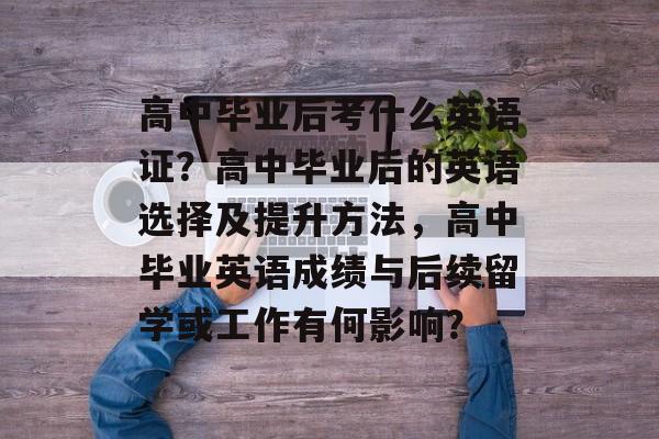 高中毕业后考什么英语证?高中毕业后的英语选择及提升方法,高中毕业英语成绩与后续留学或工作有何影响? 高中毕业后考什么英语证?高中毕业后的英语选择及提升方法,高中毕业英语成绩与后续留学或工作有何影响?