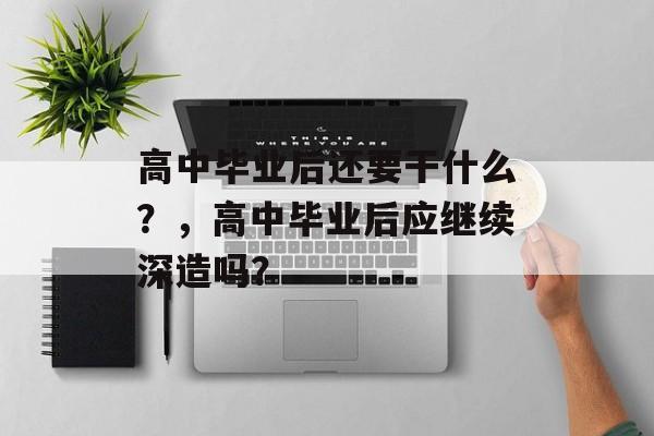 高中毕业后还要干什么?,高中毕业后应继续深造吗? 高中毕业后还要干什么?,高中毕业后应继续深造吗?