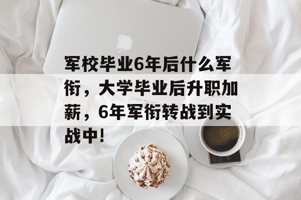 军校毕业6年后什么军衔，大学毕业后升职加薪，6年军衔转战到实战中!