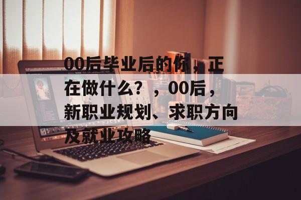 00后毕业后的你,正在做什么?,00后,新职业规划、求职方向及就业攻略 00后毕业后的你,正在做什么?,00后,新职业规划、求职方向及就业攻略