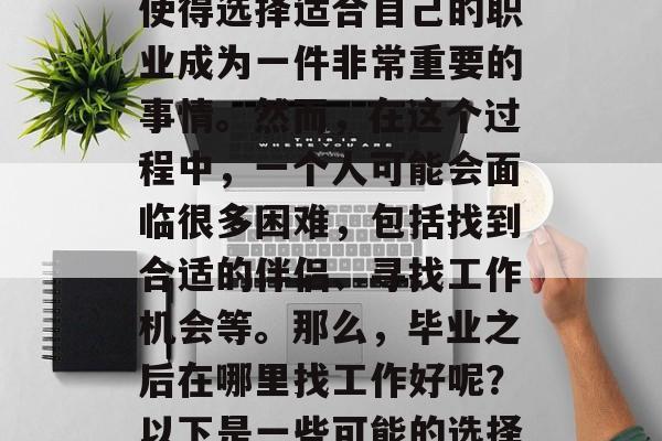 在现代社会中,职业发展的路径和机会的多变使得选择适合自己的职业成为一件非常重要的事情。然而,在这个过程中,一个人可能会面临很多困难,包括找到合适的伴侣、寻找工作机会等。那么,毕业之后在哪里找工作好呢?以下是一些可能的选择,就业难就业易毕业生怎么办? 在现代社会中,职业发展的路径和机会的多变使得选择适合自己的职业成为一件非常重要的事情。然而,在这个过程中,一个人可能会面临很多困难,包括找到合适的伴侣、寻找工作机会等。那么,毕业之后在哪里找工作好呢?以下是一些可能的选择,就业难就业易毕业生怎么办?
