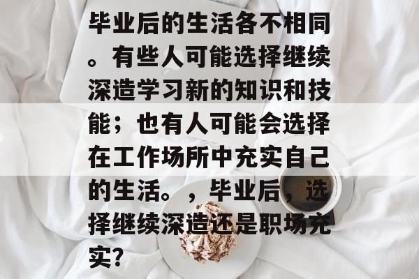 毕业后的生活各不相同。有些人可能选择继续深造学习新的知识和技能；也有人可能会选择在工作场所中充实自己的生活。，毕业后，选择继续深造还是职场充实？