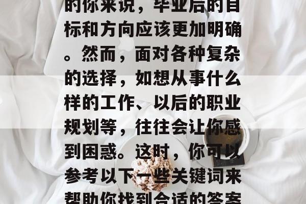 毕业后的选择和决定是每个人生活中重要的一步,对于想要继续深造的你来说,毕业后的目标和方向应该更加明确。然而,面对各种复杂的选择,如想从事什么样的工作、以后的职业规划等,往往会让你感到困惑。这时,你可以参考以下一些关键词来帮助你找到合适的答案。,迷茫?决策难题?求职攻略?寻找工作的方向! 毕业后的选择和决定是每个人生活中重要的一步,对于想要继续深造的你来说,毕业后的目标和方向应该更加明确。然而,面对各种复杂的选择,如想从事什么样的工作、以后的职业规划等,往往会让你感到困惑。这时,你可以参考以下一些关键词来帮助你找到合适的答案。,迷茫?决策难题?求职攻略?寻找工作的方向!