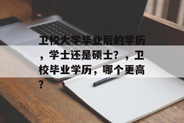 卫校大学毕业后的学历，学士还是硕士？，卫校毕业学历，哪个更高？