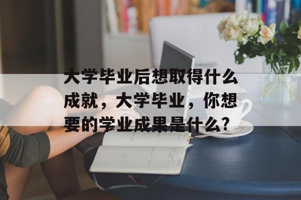 大学毕业后想取得什么成就，大学毕业，你想要的学业成果是什么?