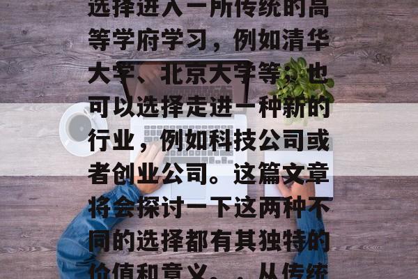 高中毕业后,你将面临的选择非常多。你可以选择进入一所传统的高等学府学习,例如清华大学、北京大学等;也可以选择走进一种新的行业,例如科技公司或者创业公司。这篇文章将会探讨一下这两种不同的选择都有其独特的价值和意义。,从传统高校到新兴行业,选择的双重意义 高中毕业后,你将面临的选择非常多。你可以选择进入一所传统的高等学府学习,例如清华大学、北京大学等;也可以选择走进一种新的行业,例如科技公司或者创业公司。这篇文章将会探讨一下这两种不同的选择都有其独特的价值和意义。,从传统高校到新兴行业,选择的双重意义