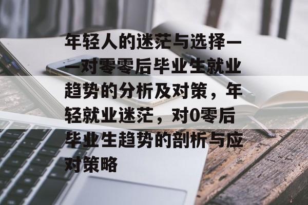 年轻人的迷茫与选择——对零零后毕业生就业趋势的分析及对策,年轻就业迷茫,对0零后毕业生趋势的剖析与应对策略 年轻人的迷茫与选择——对零零后毕业生就业趋势的分析及对策,年轻就业迷茫,对0零后毕业生趋势的剖析与应对策略