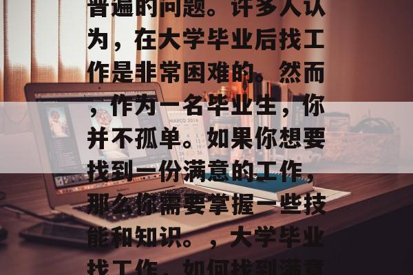 毕业后的就业难是一个普遍的问题。许多人认为,在大学毕业后找工作是非常困难的。然而,作为一名毕业生,你并不孤单。如果你想要找到一份满意的工作,那么你需要掌握一些技能和知识。,大学毕业找工作,如何找到满意的工作 毕业后的就业难是一个普遍的问题。许多人认为,在大学毕业后找工作是非常困难的。然而,作为一名毕业生,你并不孤单。如果你想要找到一份满意的工作,那么你需要掌握一些技能和知识。,大学毕业找工作,如何找到满意的工作