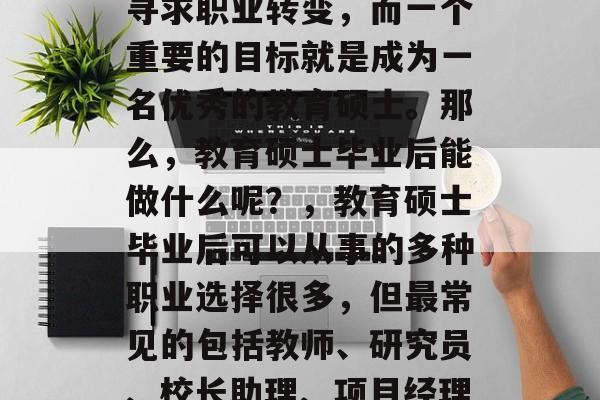 教育硕士毕业后能干什么？这是一个大问题，涉及到个人的职业发展和生活选择。在当前的社会中，越来越多的人寻求职业转变，而一个重要的目标就是成为一名优秀的教育硕士。那么，教育硕士毕业后能做什么呢？，教育硕士毕业后可以从事的多种职业选择很多，但最常见的包括教师、研究员、校长助理、项目经理等。此外，教育硕士还可以考虑做一些与学术研究相关的工作，比如教育规划师、项目管理师、心理学家等。