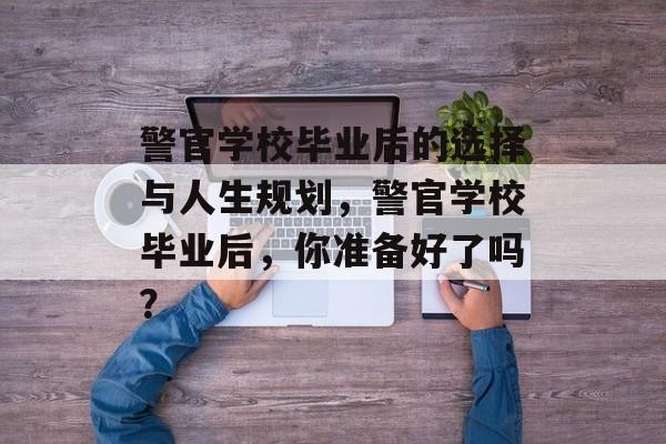 警官学校毕业后的选择与人生规划,警官学校毕业后,你准备好了吗? 警官学校毕业后的选择与人生规划,警官学校毕业后,你准备好了吗?