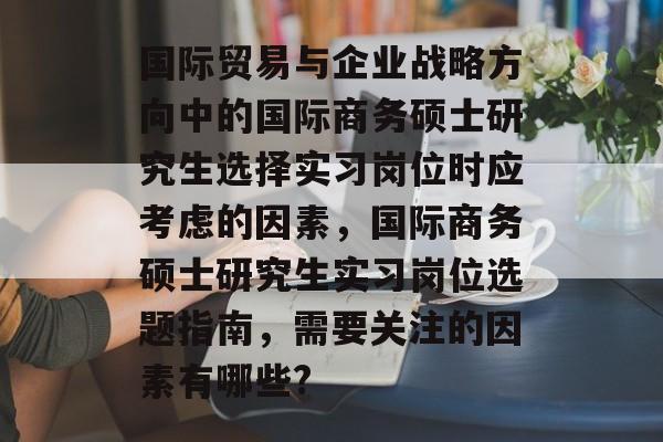 国际贸易与企业战略方向中的国际商务硕士研究生选择实习岗位时应考虑的因素，国际商务硕士研究生实习岗位选题指南，需要关注的因素有哪些?