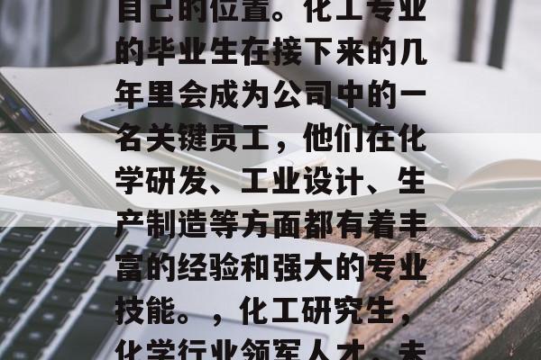化工研究生毕业后,许多人在科技领域找到了自己的位置。化工专业的毕业生在接下来的几年里会成为公司中的一名关键员工,他们在化学研发、工业设计、生产制造等方面都有着丰富的经验和强大的专业技能。,化工研究生,化学行业领军人才,未来将受益于科技领域的变革! 化工研究生毕业后,许多人在科技领域找到了自己的位置。化工专业的毕业生在接下来的几年里会成为公司中的一名关键员工,他们在化学研发、工业设计、生产制造等方面都有着丰富的经验和强大的专业技能。,化工研究生,化学行业领军人才,未来将受益于科技领域的变革!