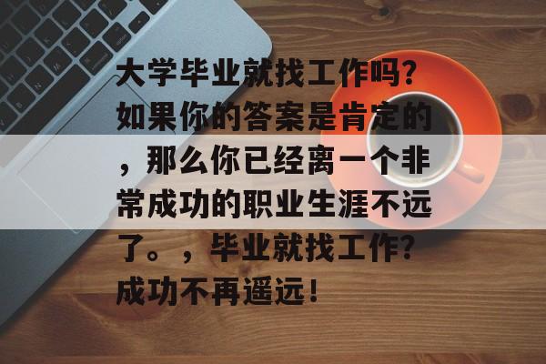 大学毕业就找工作吗？如果你的答案是肯定的，那么你已经离一个非常成功的职业生涯不远了。，毕业就找工作？成功不再遥远！