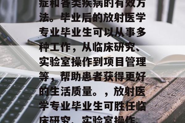 放射医学是一种治疗癌症和各类疾病的有效方法。毕业后的放射医学专业毕业生可以从事多种工作,从临床研究、实验室操作到项目管理等,帮助患者获得更好的生活质量。,放射医学专业毕业生可胜任临床研究、实验室操作、项目管理和各种职业。 放射医学是一种治疗癌症和各类疾病的有效方法。毕业后的放射医学专业毕业生可以从事多种工作,从临床研究、实验室操作到项目管理等,帮助患者获得更好的生活质量。,放射医学专业毕业生可胜任临床研究、实验室操作、项目管理和各种职业。