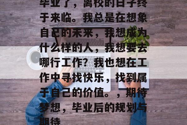 毕业了，离校的日子终于来临。我总是在想象自己的未来，我想成为什么样的人，我想要去哪行工作？我也想在工作中寻找快乐，找到属于自己的价值。，期待梦想，毕业后的规划与期待