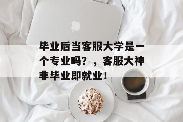 毕业后当客服大学是一个专业吗?,客服大神非毕业即就业! 毕业后当客服大学是一个专业吗?,客服大神非毕业即就业!