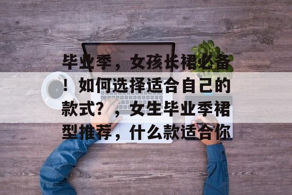 毕业季,女孩长裙必备!如何选择适合自己的款式?,女生毕业季裙型推荐,什么款适合你 毕业季,女孩长裙必备!如何选择适合自己的款式?,女生毕业季裙型推荐,什么款适合你