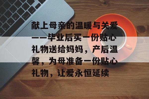 献上母亲的温暖与关爱——毕业后买一份贴心礼物送给妈妈，产后温馨，为母准备一份贴心礼物，让爱永恒延续