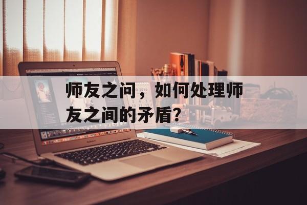 师友之问,如何处理师友之间的矛盾? 师友之问,如何处理师友之间的矛盾?