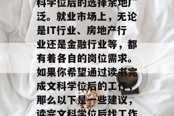 在众多的毕业生中，文科学位后的选择余地广泛。就业市场上，无论是IT行业、房地产行业还是金融行业等，都有着各自的岗位需求。如果你希望通过读书完成文科学位后的工作，那么以下是一些建议，读完文科学位后找工作的建议