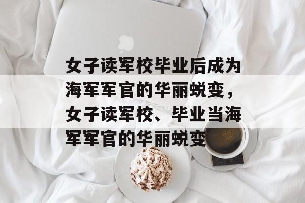 女子读军校毕业后成为海军军官的华丽蜕变,女子读军校、毕业当海军军官的华丽蜕变 女子读军校毕业后成为海军军官的华丽蜕变,女子读军校、毕业当海军军官的华丽蜕变