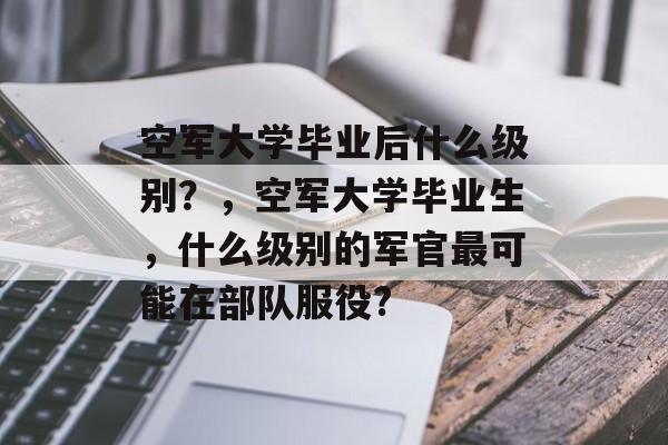 空军大学毕业后什么级别？，空军大学毕业生，什么级别的军官最可能在部队服役?