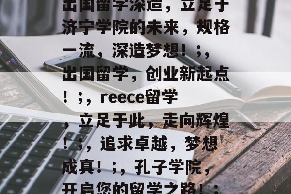出国留学深造,立足于济宁学院的未来,规格一流,深造梦想!;,出国留学,创业新起点!;,reece留学,立足于此,走向辉煌!;,追求卓越,梦想成真!;,孔子学院,开启您的留学之路!; 出国留学深造,立足于济宁学院的未来,规格一流,深造梦想!;,出国留学,创业新起点!;,reece留学,立足于此,走向辉煌!;,追求卓越,梦想成真!;,孔子学院,开启您的留学之路!;