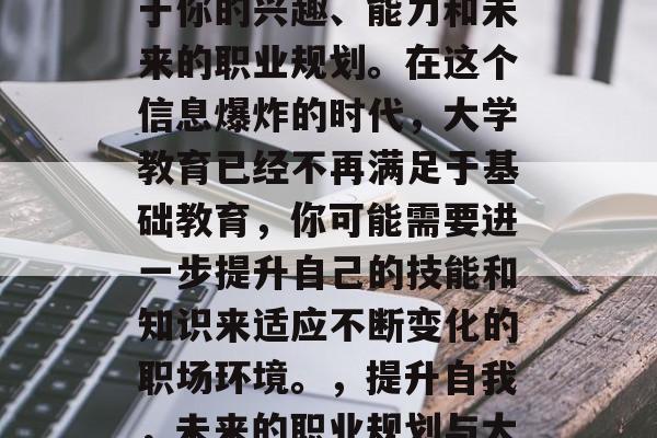 高中毕业后的选择取决于你的兴趣、能力和未来的职业规划。在这个信息爆炸的时代,大学教育已经不再满足于基础教育,你可能需要进一步提升自己的技能和知识来适应不断变化的职场环境。,提升自我,未来的职业规划与大学教育 高中毕业后的选择取决于你的兴趣、能力和未来的职业规划。在这个信息爆炸的时代,大学教育已经不再满足于基础教育,你可能需要进一步提升自己的技能和知识来适应不断变化的职场环境。,提升自我,未来的职业规划与大学教育