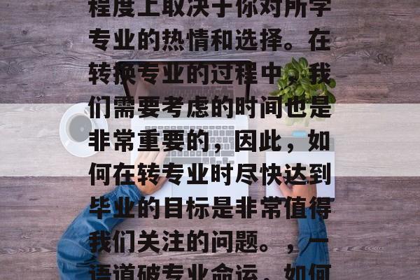 转专业是一项重大的决定,它的成功与否很大程度上取决于你对所学专业的热情和选择。在转换专业的过程中,我们需要考虑的时间也是非常重要的,因此,如何在转专业时尽快达到毕业的目标是非常值得我们关注的问题。,一语道破专业命运,如何在转专业中迅速达成目标 转专业是一项重大的决定,它的成功与否很大程度上取决于你对所学专业的热情和选择。在转换专业的过程中,我们需要考虑的时间也是非常重要的,因此,如何在转专业时尽快达到毕业的目标是非常值得我们关注的问题。,一语道破专业命运,如何在转专业中迅速达成目标
