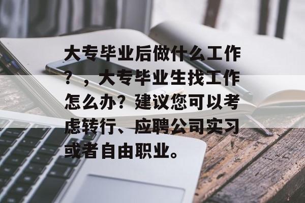 大专毕业后做什么工作?,大专毕业生找工作怎么办?建议您可以考虑转行、应聘公司实习或者自由职业。 大专毕业后做什么工作?,大专毕业生找工作怎么办?建议您可以考虑转行、应聘公司实习或者自由职业。