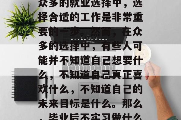 毕业后的就业选择一直是人们关心的问题。在众多的就业选择中，选择合适的工作是非常重要的一步。然而，在众多的选择中，有些人可能并不知道自己想要什么，不知道自己真正喜欢什么，不知道自己的未来目标是什么。那么，毕业后不实习做什么工作好呢？，毕业生应该做些什么实习？