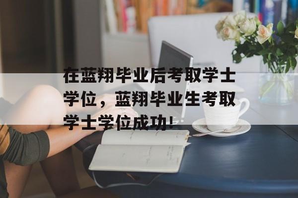 在蓝翔毕业后考取学士学位，蓝翔毕业生考取学士学位成功！