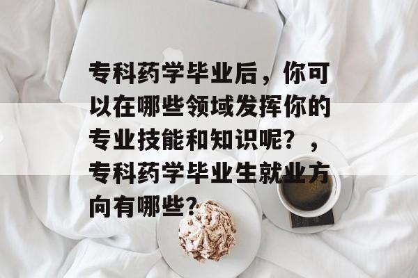 专科药学毕业后，你可以在哪些领域发挥你的专业技能和知识呢？，专科药学毕业生就业方向有哪些？