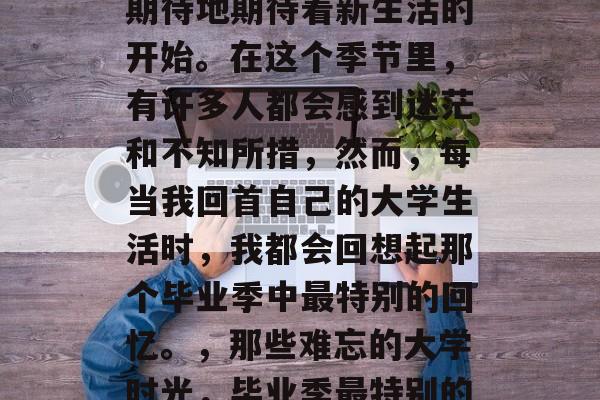 毕业季，我们总是满怀期待地期待着新生活的开始。在这个季节里，有许多人都会感到迷茫和不知所措，然而，每当我回首自己的大学生活时，我都会回想起那个毕业季中最特别的回忆。，那些难忘的大学时光，毕业季最特别的记忆
