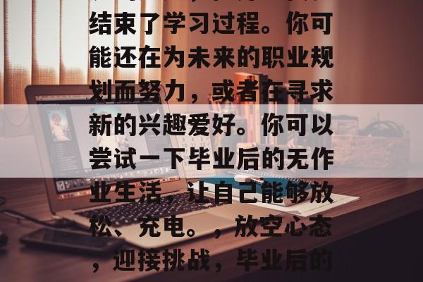 毕业意味着结束学习生涯的尾声,但并不代表结束了学习过程。你可能还在为未来的职业规划而努力,或者在寻求新的兴趣爱好。你可以尝试一下毕业后的无作业生活,让自己能够放松、充电。,放空心态,迎接挑战,毕业后的无作业生活,让生活充满乐趣与动力 毕业意味着结束学习生涯的尾声,但并不代表结束了学习过程。你可能还在为未来的职业规划而努力,或者在寻求新的兴趣爱好。你可以尝试一下毕业后的无作业生活,让自己能够放松、充电。,放空心态,迎接挑战,毕业后的无作业生活,让生活充满乐趣与动力