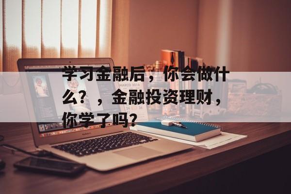 学习金融后,你会做什么?,金融投资理财,你学了吗? 学习金融后,你会做什么?,金融投资理财,你学了吗?