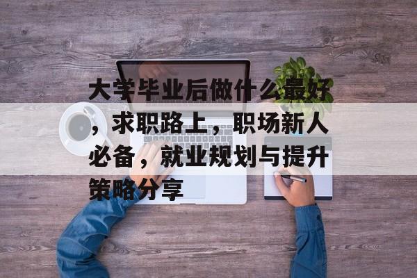 大学毕业后做什么最好，求职路上，职场新人必备，就业规划与提升策略分享