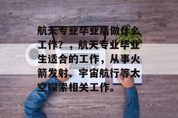 航天专业毕业后做什么工作?,航天专业毕业生适合的工作,从事火箭发射、宇宙航行等太空探索相关工作。 航天专业毕业后做什么工作?,航天专业毕业生适合的工作,从事火箭发射、宇宙航行等太空探索相关工作。