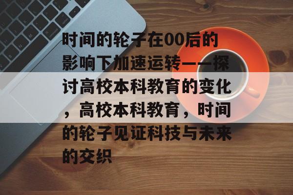 时间的轮子在00后的影响下加速运转——探讨高校本科教育的变化，高校本科教育，时间的轮子见证科技与未来的交织