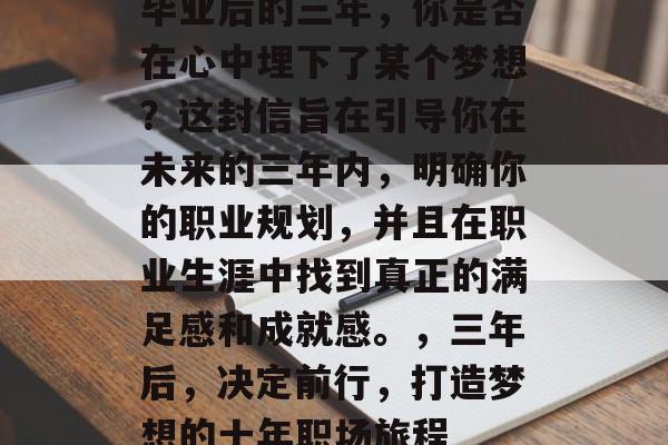 毕业后的三年，你是否在心中埋下了某个梦想？这封信旨在引导你在未来的三年内，明确你的职业规划，并且在职业生涯中找到真正的满足感和成就感。，三年后，决定前行，打造梦想的十年职场旅程