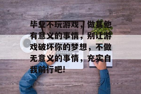 毕业不玩游戏,做其他有意义的事情,别让游戏破坏你的梦想,不做无意义的事情,充实自我前行吧! 毕业不玩游戏,做其他有意义的事情,别让游戏破坏你的梦想,不做无意义的事情,充实自我前行吧!