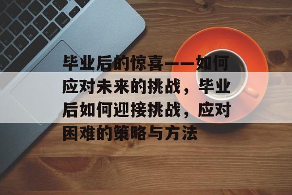 毕业后的惊喜——如何应对未来的挑战,毕业后如何迎接挑战,应对困难的策略与方法 毕业后的惊喜——如何应对未来的挑战,毕业后如何迎接挑战,应对困难的策略与方法