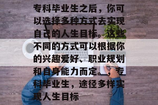 专科毕业生之后,你可以选择多种方式去实现自己的人生目标。这些不同的方式可以根据你的兴趣爱好、职业规划和自身能力而定。,专科毕业生,途径多样实现人生目标 专科毕业生之后,你可以选择多种方式去实现自己的人生目标。这些不同的方式可以根据你的兴趣爱好、职业规划和自身能力而定。,专科毕业生,途径多样实现人生目标
