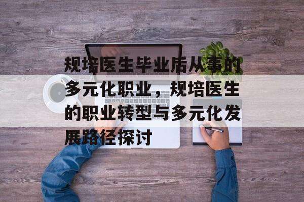 规培医生毕业后从事的多元化职业,规培医生的职业转型与多元化发展路径探讨 规培医生毕业后从事的多元化职业,规培医生的职业转型与多元化发展路径探讨