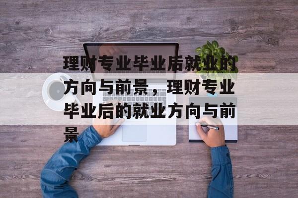 理财专业毕业后就业的方向与前景,理财专业毕业后的就业方向与前景 理财专业毕业后就业的方向与前景,理财专业毕业后的就业方向与前景